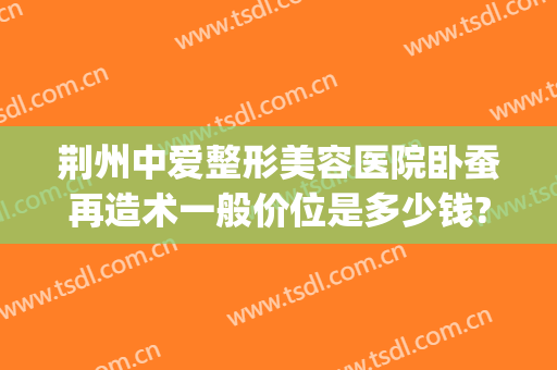 荆州中爱整形美容医院卧蚕再造术一般价位是多少钱?效果怎么样?(荆州中爱整形医院地址)