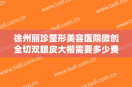 徐州丽珍整形美容医院微创全切双眼皮大楷需要多少费用?好不好?(徐州全切双眼皮多少钱)
