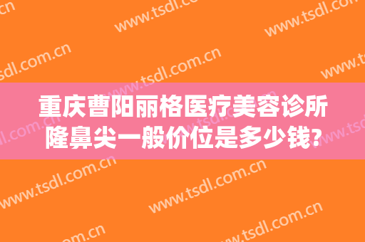 重庆曹阳丽格医疗美容诊所隆鼻尖一般价位是多少钱?贵不贵?(曹阳丽格医院割双眼皮)