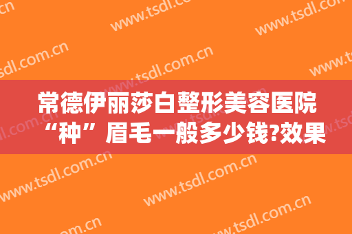 常德伊丽莎白整形美容医院“种”眉毛一般多少钱?效果怎么样?(常德伊丽莎白整形医院电话)