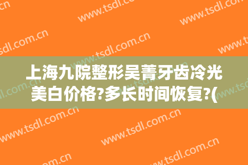 上海九院整形吴菁牙齿冷光美白价格?多长时间恢复?(上海九院冷光美白牙齿多少钱)