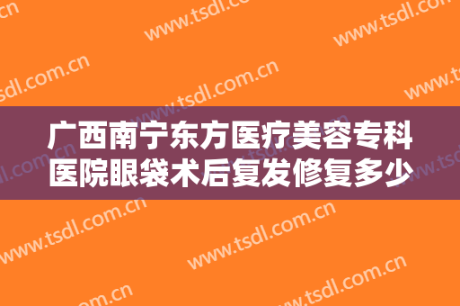 广西南宁东方医疗美容专科医院眼袋术后复发修复多少钱?效果怎么样?