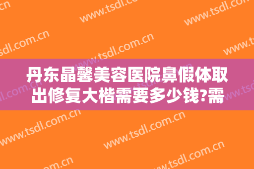 丹东晶馨美容医院鼻假体取出修复大楷需要多少钱?需要多久恢复?