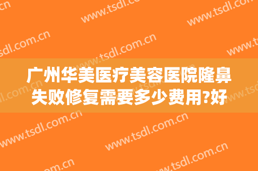 广州华美医疗美容医院隆鼻失败修复需要多少费用?好不好?(广州华美医疗美容医院正规吗)