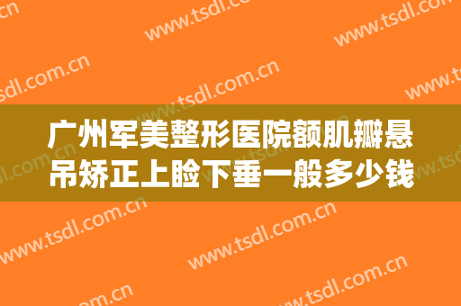广州军美整形医院额肌瓣悬吊矫正上睑下垂一般多少钱?贵不贵?(广州上眼睑下垂矫正术多少钱)
