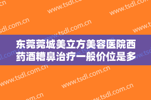 东莞莞城美立方美容医院西药酒糟鼻治疗一般价位是多少?需要多久恢复?