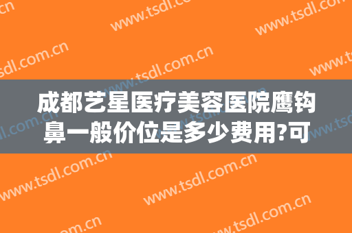 成都艺星医疗美容医院鹰钩鼻一般价位是多少费用?可靠吗?(鹰钩鼻整容手术价格)