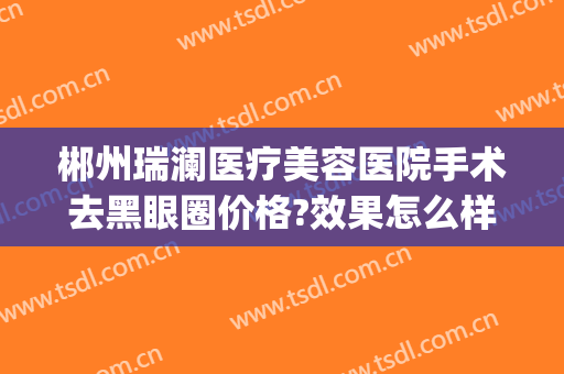 郴州瑞澜医疗美容医院手术去黑眼圈价格?效果怎么样?(郴州瑞澜整形医院招聘)