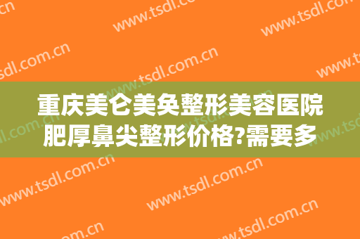 重庆美仑美奂整形美容医院肥厚鼻尖整形价格?需要多久恢复?(重庆美仑美奂医生隆鼻怎么样)