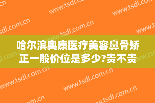 哈尔滨奥康医疗美容鼻骨矫正一般价位是多少?贵不贵?(哈尔滨奥康医疗美容鼻骨矫正一般价位是多少?贵不贵呀)