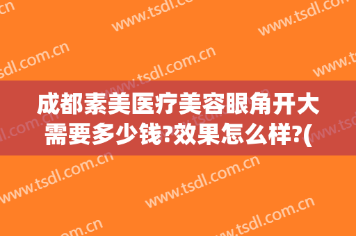 成都素美医疗美容眼角开大需要多少钱?效果怎么样?(双眼皮做个需要费用)