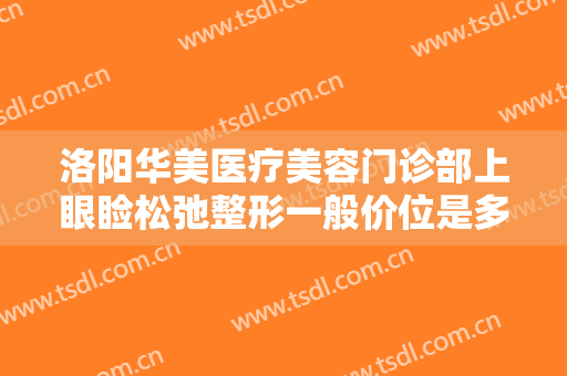 洛阳华美医疗美容门诊部上眼睑松弛整形一般价位是多少费用?可靠吗?