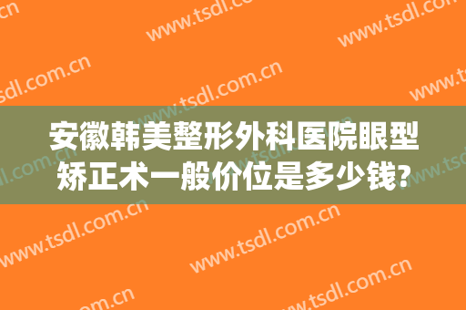 安徽韩美整形外科医院眼型矫正术一般价位是多少钱?效果怎么样?(合肥整形整容优等韩美)