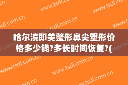 哈尔滨即美整形鼻尖塑形价格多少钱?多长时间恢复?(哈尔滨隆鼻修复多少钱)