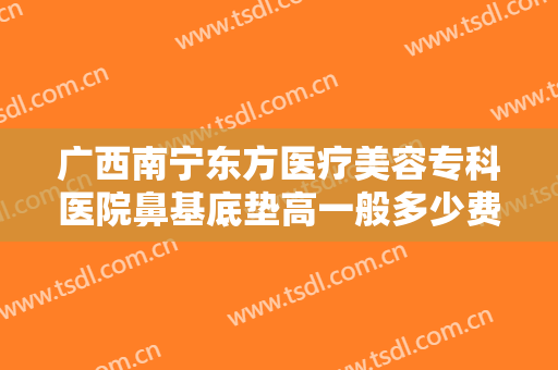 广西南宁东方医疗美容专科医院鼻基底垫高一般多少费用?有哪些优势?