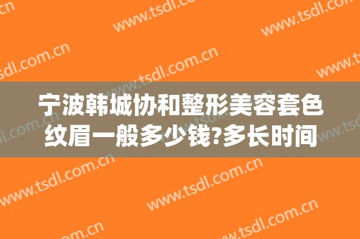 宁波韩城协和整形美容套色纹眉一般多少钱?多长时间恢复?(宁波韩城协和整形美容医院)
