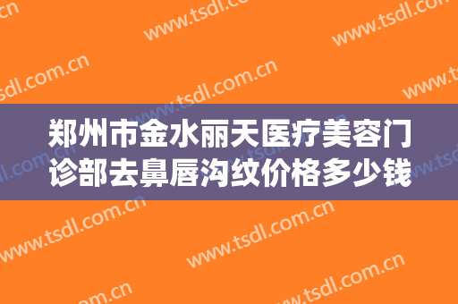 郑州市金水丽天医疗美容门诊部去鼻唇沟纹价格多少钱?怎么样?(郑州丽天整形医院)
