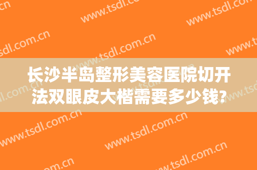 长沙半岛整形美容医院切开法双眼皮大楷需要多少钱?需要多久恢复?(长沙整形医院割双眼皮)