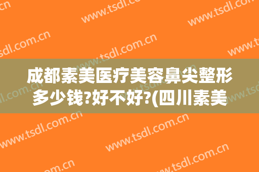 成都素美医疗美容鼻尖整形多少钱?好不好?(四川素美整形医院)