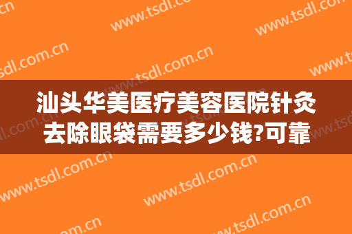 汕头华美医疗美容医院针灸去除眼袋需要多少钱?可靠吗?(激光祛除眼袋一般要多少钱)