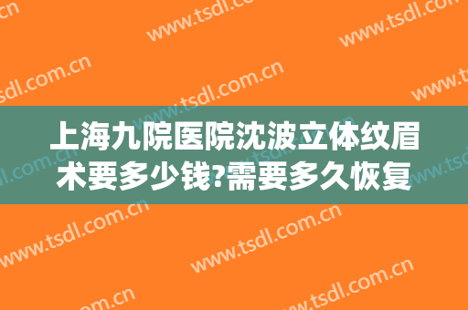 上海九院医院沈波立体纹眉术要多少钱?需要多久恢复?(上海第九人民医院纹眉要多少钱)