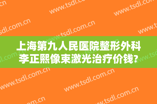 上海第九人民医院整形外科李正熙像束激光治疗价钱?靠谱吗?