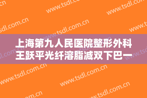 上海第九人民医院整形外科王跃平光纤溶脂减双下巴一般价位是多少钱?有哪些优势?