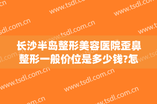 长沙半岛整形美容医院歪鼻整形一般价位是多少钱?怎么样?(半岛整形长沙电话)