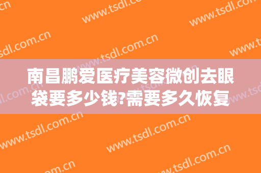 南昌鹏爱医疗美容微创去眼袋要多少钱?需要多久恢复?(南昌去眼袋手术医院)