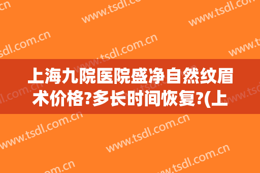 上海九院医院盛净自然纹眉术价格?多长时间恢复?(上海第九人民医院纹眉要多少钱)