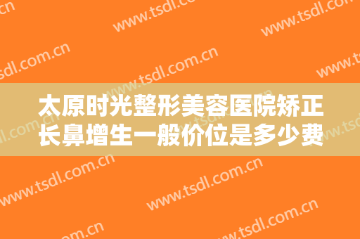 太原时光整形美容医院矫正长鼻增生一般价位是多少费用?效果怎么样?