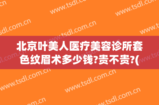 北京叶美人医疗美容诊所套色纹眉术多少钱?贵不贵?(叶美人医疗美容地址)