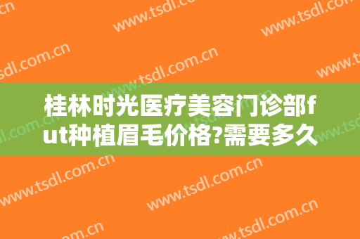 桂林时光医疗美容门诊部fut种植眉毛价格?需要多久恢复?