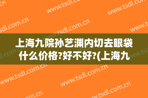 上海九院孙艺渊内切去眼袋什么价格?好不好?(上海九院外切眼袋多少钱)