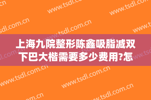 上海九院整形陈鑫吸脂减双下巴大楷需要多少费用?怎么样?(上海整形医院九院整形价位)
