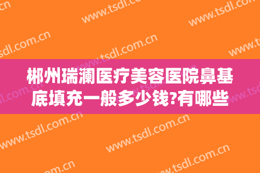 郴州瑞澜医疗美容医院鼻基底填充一般多少钱?有哪些优势?(郴州市瑞澜整形医院)