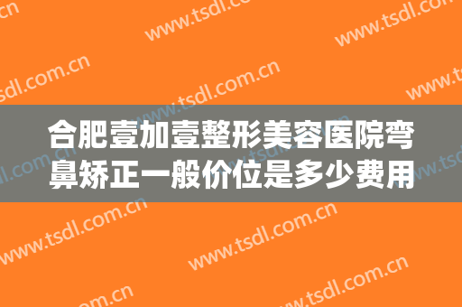 合肥壹加壹整形美容医院弯鼻矫正一般价位是多少费用?有哪些优势?(合肥壹加医疗美容医院牙齿矫正怎么样)