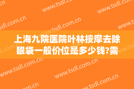 上海九院医院叶林按摩去除眼袋一般价位是多少钱?需要多久恢复?(上海九院眼袋修复)