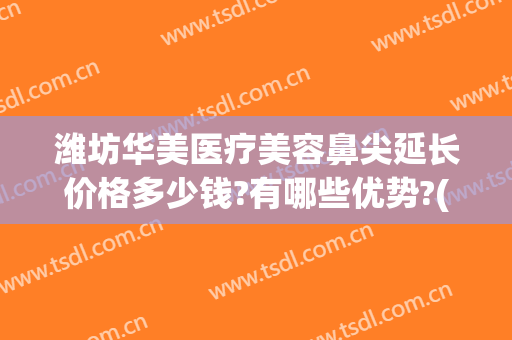 潍坊华美医疗美容鼻尖延长价格多少钱?有哪些优势?(潍坊华美医疗美容鼻尖延长价格多少钱?有哪些优势呢)
