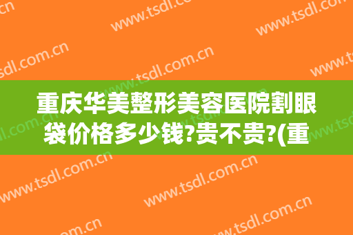 重庆华美整形美容医院割眼袋价格多少钱?贵不贵?(重庆华美做眼袋多少钱)