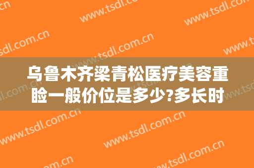 乌鲁木齐梁青松医疗美容重睑一般价位是多少?多长时间恢复?(梁青松医疗美容整形医院)