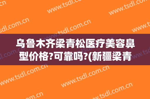 乌鲁木齐梁青松医疗美容鼻型价格?可靠吗?(新疆梁青松医疗美容)