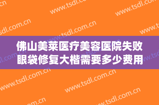 佛山美莱医疗美容医院失败眼袋修复大楷需要多少费用?可靠吗?(佛山美莱医疗美容整形医院)