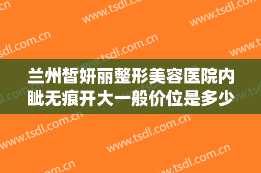 兰州皙妍丽整形美容医院内眦无痕开大一般价位是多少?可靠吗?(兰州皙妍丽双眼皮谁做得好)