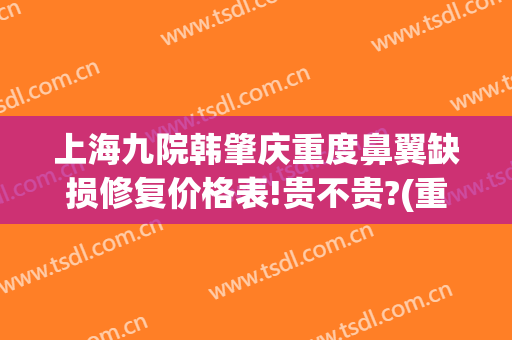 上海九院韩肇庆重度鼻翼缺损修复价格表!贵不贵?(重庆鼻修复整形谁做得好)