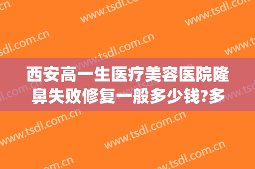 西安高一生医疗美容医院隆鼻失败修复一般多少钱?多长时间恢复?(西安高一生医疗整形医院)