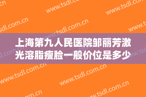 上海第九人民医院邹丽芳激光溶脂瘦脸一般价位是多少?好不好?(上海激光溶脂瘦腿)