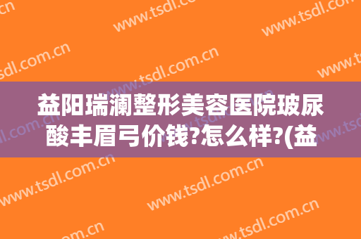 益阳瑞澜整形美容医院玻尿酸丰眉弓价钱?怎么样?(益阳瑞澜整形医院电话)
