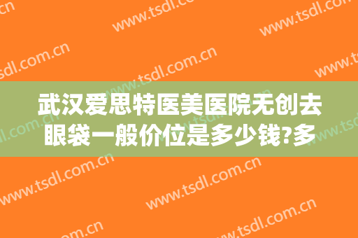 武汉爱思特医美医院无创去眼袋一般价位是多少钱?多长时间恢复?(武汉专门做眼袋的医院)