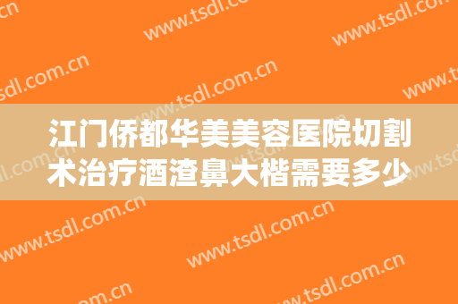 江门侨都华美美容医院切割术治疗酒渣鼻大楷需要多少钱?靠谱吗?(酒糟鼻切割术做完效果)